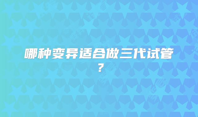 哪种变异适合做三代试管?