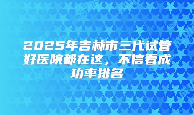 2025年吉林市三代试管好医院都在这，不信看成功率排名