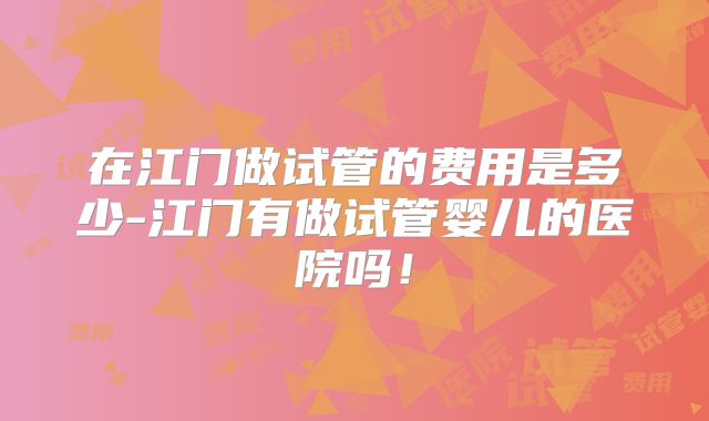 在江门做试管的费用是多少-江门有做试管婴儿的医院吗！