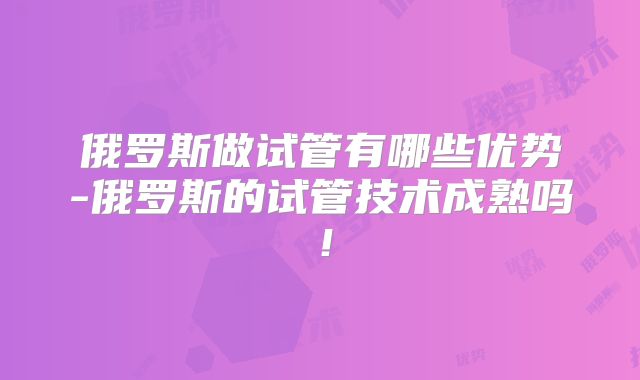 俄罗斯做试管有哪些优势-俄罗斯的试管技术成熟吗！