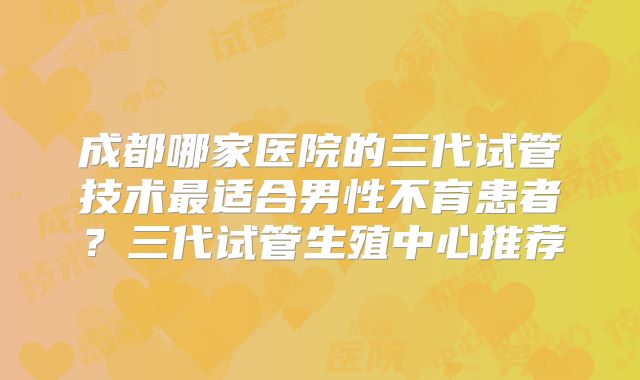 成都哪家医院的三代试管技术最适合男性不育患者？三代试管生殖中心推荐