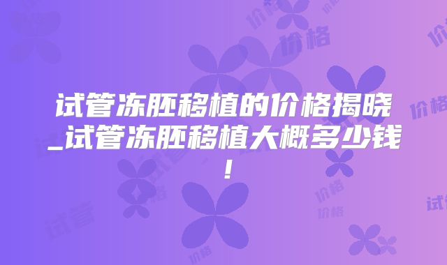 试管冻胚移植的价格揭晓_试管冻胚移植大概多少钱！