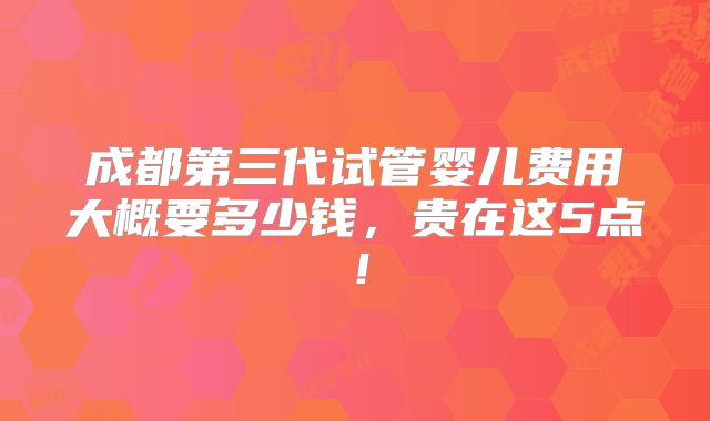 成都第三代试管婴儿费用大概要多少钱，贵在这5点！