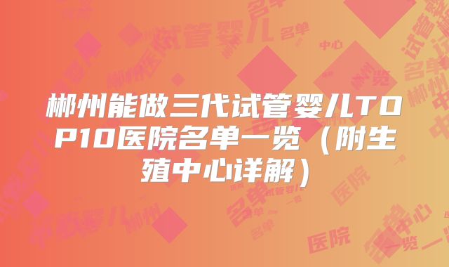 郴州能做三代试管婴儿TOP10医院名单一览(附生殖中心详解)