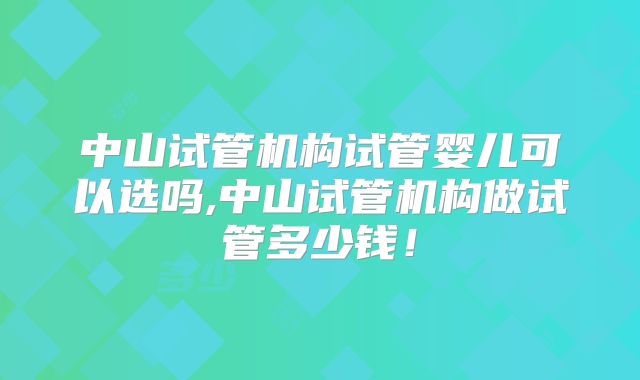 中山试管机构试管婴儿可以选吗,中山试管机构做试管多少钱！