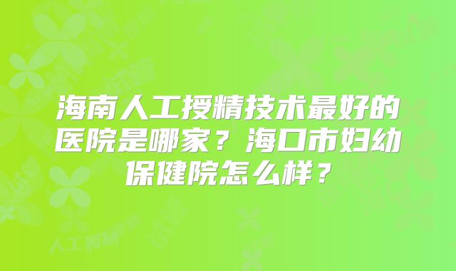 海南人工授精技术最好的医院是哪家？海口市妇幼保健院怎么样？