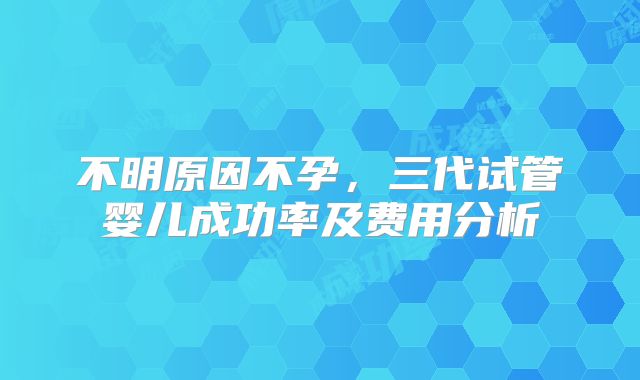 不明原因不孕,三代试管婴儿成功率及费用分析