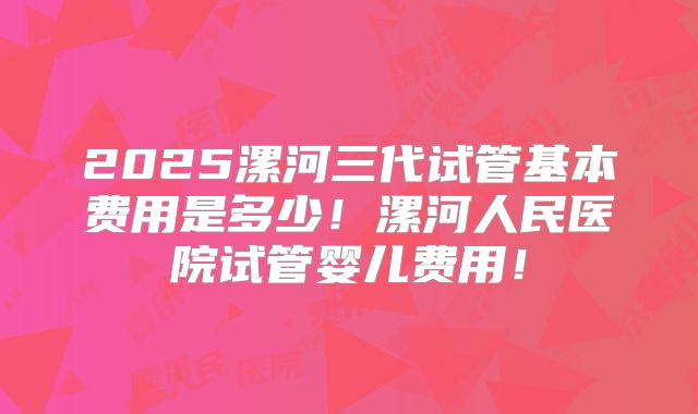 2025漯河三代试管基本费用是多少!漯河人民医院试管婴儿费用!
