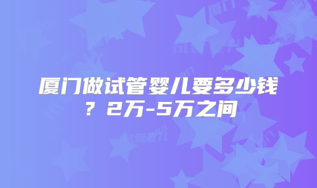 厦门做试管婴儿要多少钱?2万-5万之间