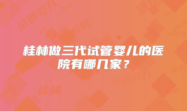 桂林做三代试管婴儿的医院有哪几家?