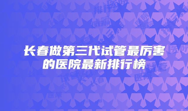 长春做第三代试管最厉害的医院最新排行榜