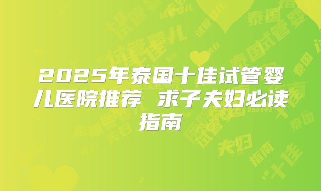 2025年泰国十佳试管婴儿医院推荐 求子夫妇必读指南
