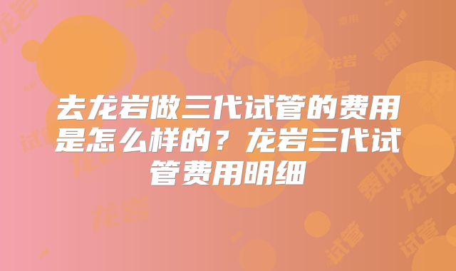 去龙岩做三代试管的费用是怎么样的？龙岩三代试管费用明细
