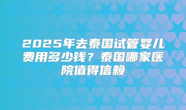2025年去泰国试管婴儿费用多少钱?泰国哪家医院值得信赖