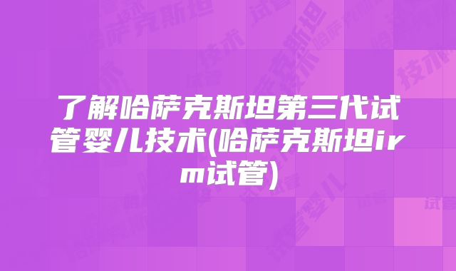 了解哈萨克斯坦第三代试管婴儿技术(哈萨克斯坦irm试管)