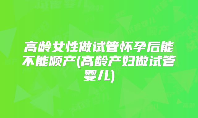 高龄女性做试管怀孕后能不能顺产(高龄产妇做试管婴儿)