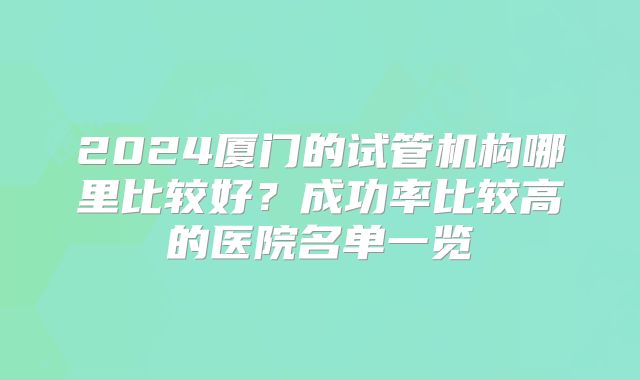 2024厦门的试管机构哪里比较好?成功率比较高的医院名单一览