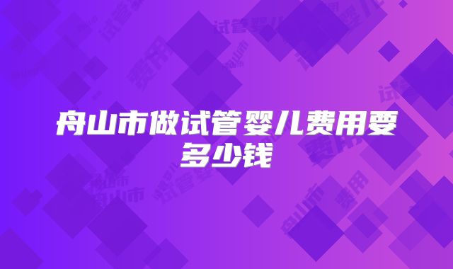 舟山市做试管婴儿费用要多少钱