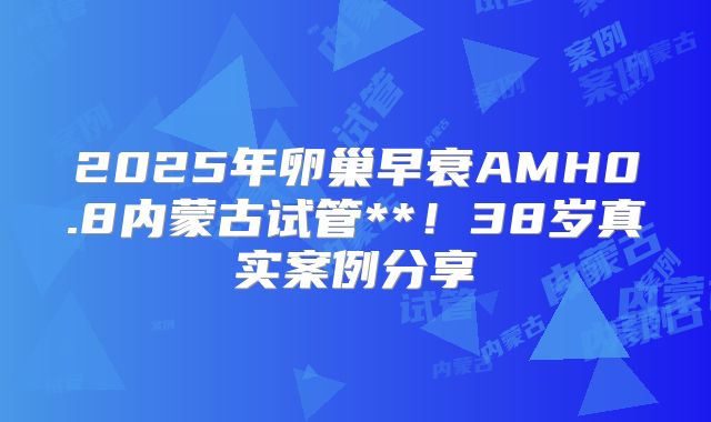 2025年卵巢早衰AMH0.8内蒙古试管**！38岁真实案例分享