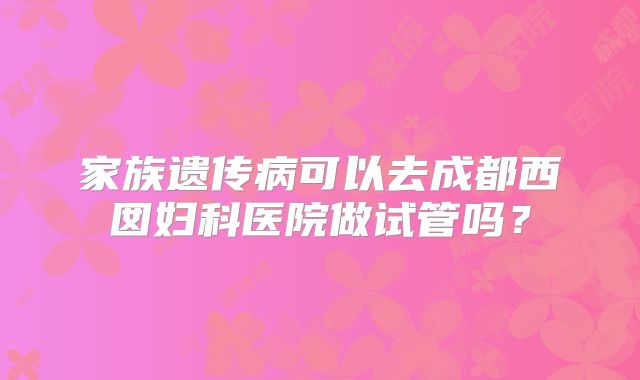 家族遗传病可以去成都西囡妇科医院做试管吗？