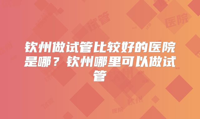 钦州做试管比较好的医院是哪？钦州哪里可以做试管