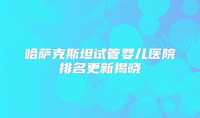 哈萨克斯坦试管婴儿医院排名更新揭晓