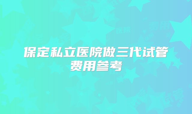 保定私立医院做三代试管费用参考