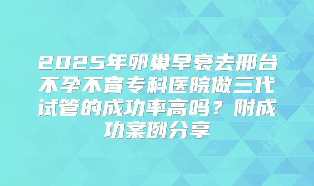 2025年卵巢早衰去邢台不孕不育专科医院做三代试管的成功率高吗？附成功案例分享