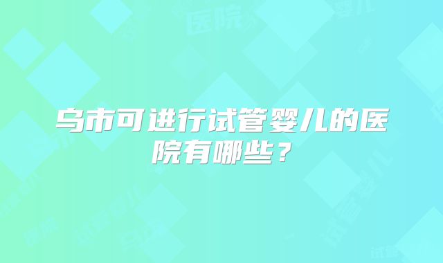 乌市可进行试管婴儿的医院有哪些？