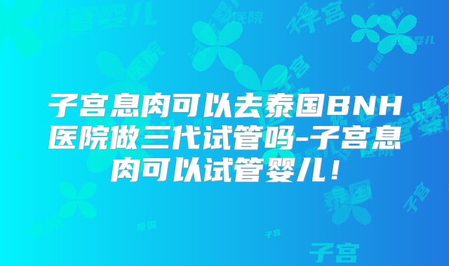 子宫息肉可以去泰国BNH医院做三代试管吗-子宫息肉可以试管婴儿！