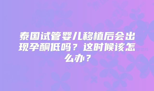 泰国试管婴儿移植后会出现孕酮低吗？这时候该怎么办？