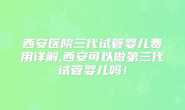 西安医院三代试管婴儿费用详解,西安可以做第三代试管婴儿吗！