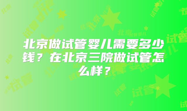 北京做试管婴儿需要多少钱？在北京三院做试管怎么样？