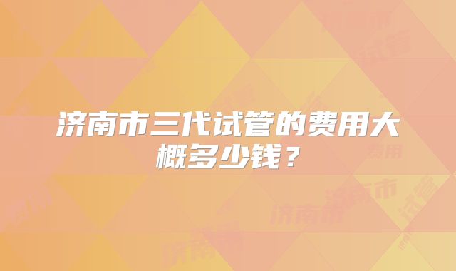 济南市三代试管的费用大概多少钱？