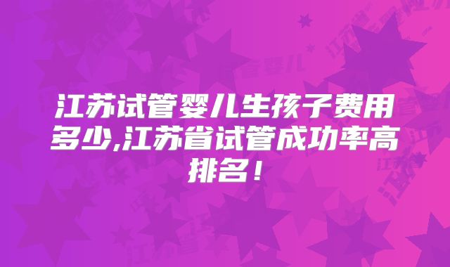 江苏试管婴儿生孩子费用多少,江苏省试管成功率高排名！