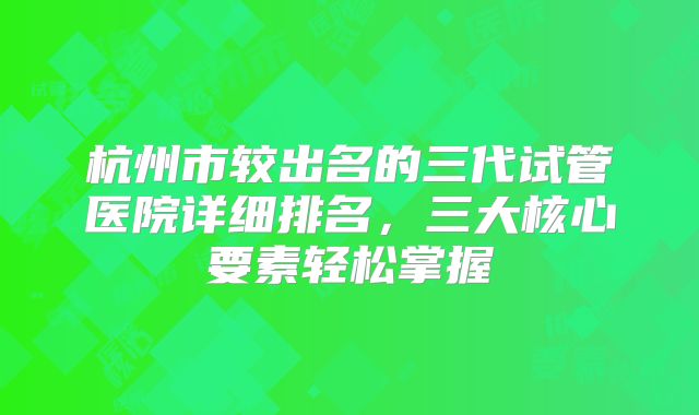 杭州市较出名的三代试管医院详细排名，三大核心要素轻松掌握