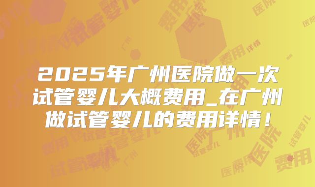 2025年广州医院做一次试管婴儿大概费用_在广州做试管婴儿的费用详情！