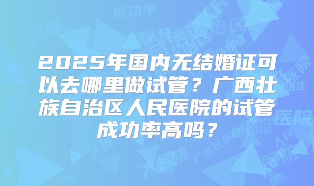2025年国内无结婚证可以去哪里做试管?广西壮族自治区人民医院的试管成功率高吗?