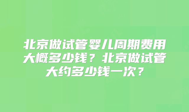 北京做试管婴儿周期费用大概多少钱？北京做试管大约多少钱一次？