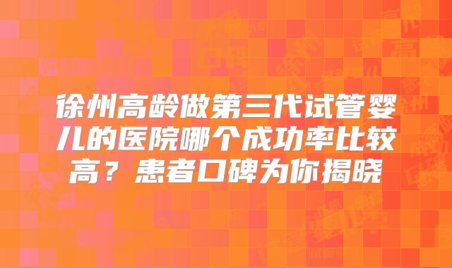 徐州高龄做第三代试管婴儿的医院哪个成功率比较高？患者口碑为你揭晓