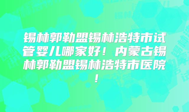 锡林郭勒盟锡林浩特市试管婴儿哪家好！内蒙古锡林郭勒盟锡林浩特市医院！