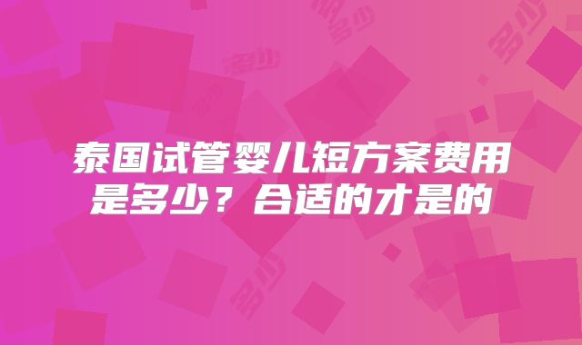 泰国试管婴儿短方案费用是多少?合适的才是的