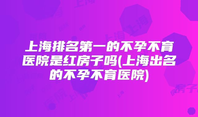 上海排名第一的不孕不育医院是红房子吗(上海出名的不孕不育医院)