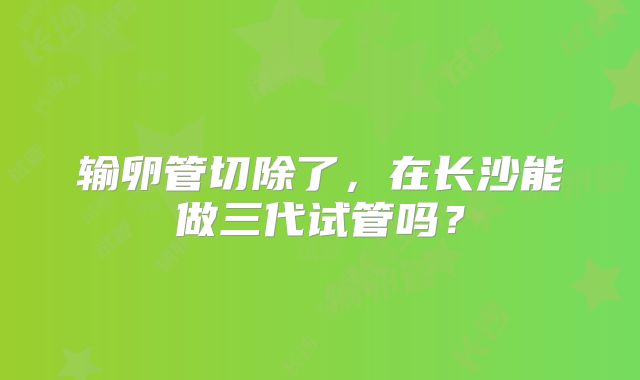 输卵管切除了,在长沙能做三代试管吗?