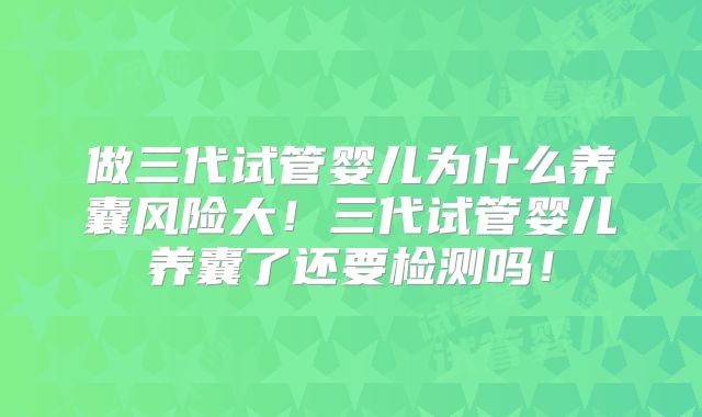 做三代试管婴儿为什么养囊风险大！三代试管婴儿养囊了还要检测吗！