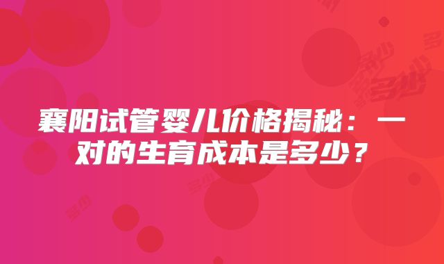 襄阳试管婴儿价格揭秘:一对的生育成本是多少?