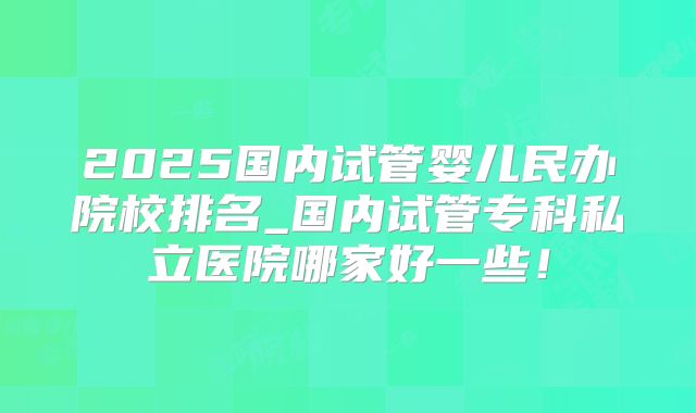 2025国内试管婴儿民办院校排名_国内试管专科私立医院哪家好一些！