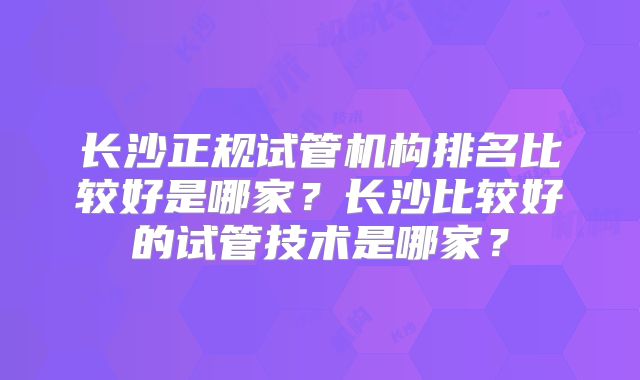 长沙正规试管机构排名比较好是哪家?长沙比较好的试管技术是哪家?