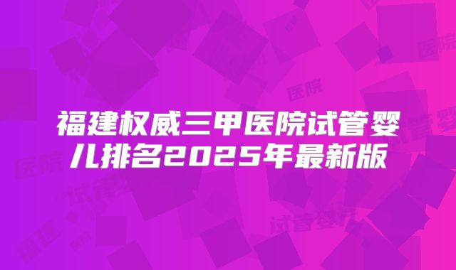 福建权威三甲医院试管婴儿排名2025年最新版