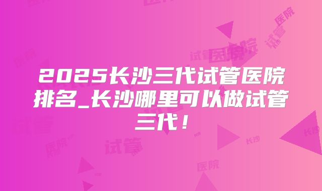 2025长沙三代试管医院排名_长沙哪里可以做试管三代！